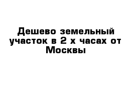 Дешево земельный участок в 2-х часах от Москвы